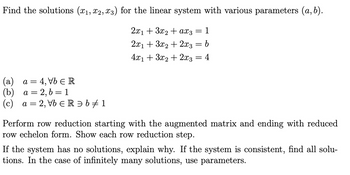 Find the solutions (x1, x2, x3) for the linear system with various parameters (a,b).
2x13x2ax3 = 1
2x13x2+2x3 = b
4x13x2+2x3 = 4
(a) a = 4, Vb Є R
(b) a=2,b=1
"
(c) a
a = 2, Vb Є R = b + 1
Perform row reduction starting with the augmented matrix and ending with reduced
row echelon form. Show each row reduction step.
If the system has no solutions, explain why. If the system is consistent, find all solu-
tions. In the case of infinitely many solutions, use parameters.