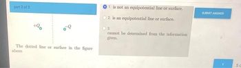 part 2 of 2
+90
The dotted line or surface in the figure
above
1. is not an equipotential line or surface.
O2 is an equipotential line or surface.
3.
cannot be determined from the information
given.
SUBMIT ANSWER
5 c