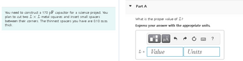 You need to construct a 170 pF capacitor for a science project. You
plan to cut two L x L metal squares and insert small spacers
between their corners. The thinnest spacers you have are 0.10 mm
thick.
Part A
What is the proper value of L?
Express your answer with the appropriate units.
L =
LO
μA
Value
Units
?