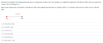 The electric potential at the midpoint between the two charges due to one of the +Q is charges is V, while the magnitude of the electric field at the same point due
to one of the +Q charges is E.
What is the voltage and x component of the electric field at the midpoint between the two charges? Take V = 0 at infinity and assume no other source of electric
field.
-Q
→+x
OV-2V, and Ex=2E-
O V = 0 and Ex= -2E.
V = 0 and Ex = 0.
O V = 0 and Ex=2E-
OV=2V, and Ex=0
O V = 2V, and Ex= -2E-
+Q