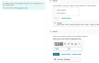An electron with an initial speed of 5.50x105 m/s is brought to rest
by an electric field.
You may want to review (Pages 696 - 698)
Part A
Did the electron move into a region of higher potential or lower potential?
Ohigher potential
lower potential
Submit
Correct
Here we learn how an electron behaves when it enters a region of lowe
Part B
Previous Answers
What was the potential difference that stopped the electron?
Express your answer with the appropriate units.
.725
Submit
μÀ
V
?
Previous Answers Request Answer
X Incorrect: Try Again