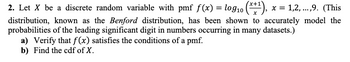 x = 1,2,...,9. (This
2. Let X be a discrete random variable with pmf f(x) = log₁0
distribution, known as the Benford distribution, has been shown to accurately model the
probabilities of the leading significant digit in numbers occurring in many datasets.)
a) Verify that f(x) satisfies the conditions of a pmf.
b) Find the cdf of X.