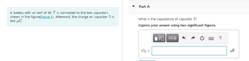 A battery with an emf of 60 V is connected to the two capacitors
shown in the figure(Figure 1). Afterward, the charge on capacitor 2 is
540 με
Part A
What is the capacitance of capacitor 2?
Express your answer using two significant figures.
C₂ =
IVE ΑΣΦ
C
?