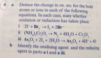 Deduce the change in ox. no. for the bold
atoms or ions in each of the following
equations. In each case, state whether
oxidation or reduction has taken place.
a
i 2I-+ Br, →→I, + 2Br
ii (NH),Cr,O, →N, + 4H,O+ Cr,0,
iii As,O, + 21, + 2H,O → As,O, + 4H* + 41-
b Identify the oxidising agent and the reducing
agent in parts a i and a iii.
i
3.
5.
