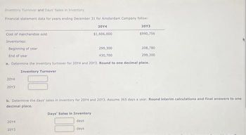 Inventory Turnover and Days Sales in Inventory
Financial statement data for years ending December 31 for Amsterdam Company follow:
20Y3
$990,756
Cost of merchandise sold
Inventories:
Beginning of year
End of year
20Y4
20Y3
299,300
430,700
a. Determine the inventory turnover for 20Y4 and 20Y3. Round to one decimal place.
Inventory Turnover
20Y4
$1,606,000
2014
2013
208,780
299,300
b. Determine the days' sales in inventory for 20Y4 and 20Y3. Assume 365 days a year. Round interim calculations and final answers to one
decimal place.
Days' Sales in Inventory
days
days