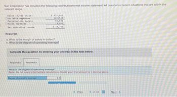 Sun Corporation has provided the following contribution format income statement. All questions concern situations that are within the
relevant range.
Sales (5,000 unita)
Variable expenses
Contribution margin.
Fixed expenses
Net operating income
Required:
a. What is the margin of safety in dollars?
b. What is the degree of operating leverage?
$475,000
382,500
92,500
73,800
$18,700
Complete this question by entering your answers in the tabs below.
Required a
Required b
What is the degree of operating leverage?
Note: Do not round intermediate calculations. Round your final answer to 1 decimal place.
Degree of operating leverage
4.9
< Prev 5 of 32
Next >