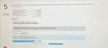 5
Sun Corporation has provided the following contribution format income statement. All questions concern situations that are within the
relevant range.
20149
Mc
Sales (5,000 units)
Variable expenses
Contribution margin
Fixed expenses
Net operating income
Required:
a. What is the margin of safety in dollars?
b. What is the degree of operating leverage?
$475,000
382,500
92,500
73,900
$ 18,700
Complete this question by entering your answers in the tabs below.
Required a
Required b
What is the margin of safety in dollars?
Note: Do not round intermediate calculations.
Margin of safety in dollars
$ 474.203