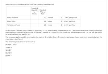 Milar Corporation makes a product with the following standard costs:
Standard
Quantity
or
Hours
Direct materials
Direct labor
Variable overhead
Standard
Price or
Rate
2.0 pounds
1.6
1.6
hours
hours.
$ 7.00
$14.00
$ 2.00
per pound
per hour
per hour
In January the company produced 4,600 units using 10,220 pounds of the direct material and 2,200 direct labor-hours. During the month,
the company purchased 10,790 pounds of the direct material at a cost of $76,670. The actual direct labor cost was $38,246 and the actual
variable overhead cost was $11,947.
The company applies variable overhead on the basis of direct labor-hours. The direct materials purchases variance is computed when the
materials are purchased.
The materials price variance for January is:
Multiple Choice
$1,000 U
$1,140 F
$1,140 U
$1,000 F