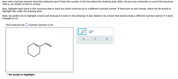 How many cis/trans isomers does this molecule have? Enter the number in the box above the drawing area. Note: be sure you remember to count this structure.
That is, an answer of zero is wrong!
Also, highlight each bond in this structure that is trans but which could be cis in a different cis/trans isomer. If there are no such bonds, check the No bonds to
highlight box under the drawing area.
Note: be careful not to highlight a bond just because it's trans in this drawing! It also needs to be a bond that would create a different cis/trans isomer if it were
changed to cis.
This molecule has cis/trans isomers in all.
No bonds to highlight.
X
