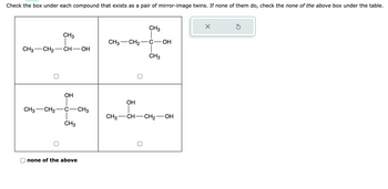 Check the box under each compound that exists as a pair of mirror-image twins. If none of them do, check the none of the above box under the table.
CH3
CH3 CH₂ CH-OH
CH3 CH₂
OH
CH3
none of the above
CH3
CH3
CH3 CH₂ C - OH
CH3
OH
CH3-CH-CH₂-
OH
X
Ś