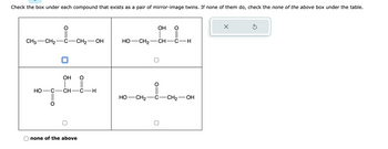 Check the box under each compound that exists as a pair of mirror-image twins. If none of them do, check the none of the above box under the table.
CH3 CH₂
-CH₂-OH
OH O
ਸਿੰਘ
CH-C H
HO C
none of the above
HỌ—CH2
HO- -CH₂
OH
CH___
- CH
-C-H
-CH₂-OH
×
Ś