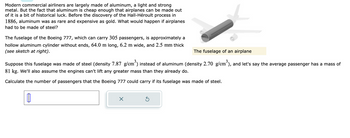 Modern commercial airliners are largely made of aluminum, a light and strong
metal. But the fact that aluminum is cheap enough that airplanes can be made out
of it is a bit of historical luck. Before the discovery of the Hall-Héroult process in
1886, aluminum was as rare and expensive as gold. What would happen if airplanes
had to be made of steel?
The fuselage of the Boeing 777, which can carry 305 passengers, is approximately a
hollow aluminum cylinder without ends, 64.0 m long, 6.2 m wide, and 2.5 mm thick
(see sketch at right).
The fuselage of an airplane
Suppose this fuselage was made of steel (density 7.87 g/cm³) instead of aluminum (density 2.70 g/cm³), and let's say the average passenger has a mass of
81 kg. We'll also assume the engines can't lift any greater mass than they already do.
Calculate the number of passengers that the Boeing 777 could carry if its fuselage was made of steel.
X
Ś