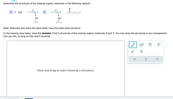 Determine the structures of the missing organic molecules in the following reaction:
Y
II
OH
X + H₂O
H+
H*
OH
Note: Molecules that share the same letter have the exact same structure.
In the drawing area below, draw the skeletal ("line") structures of the missing organic molecules X and Y. You may draw the structures in any arrangement
that you like, so long as they aren't touching.
Click and drag to start drawing a structure.
C
X
:0
Ś
m
c+