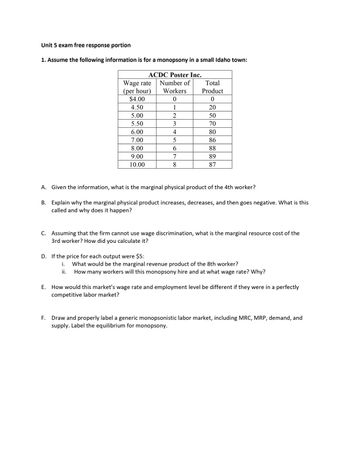 Unit 5 exam free response portion
1. Assume the following information is for a monopsony in a small Idaho town:
ACDC Poster Inc.
Number of
Workers
0
1
Wage rate
(per hour)
$4.00
4.50
5.00
5.50
6.00
7.00
8.00
9.00
10.00
2
D. If the price for each output were $5:
i.
ii.
3456
7
8
Total
Product
0
20
50
70
80
86
88
89
87
A. Given the information, what is the marginal physical product of the 4th worker?
B.
Explain why the marginal physical product increases, decreases, and then goes negative. What is this
called and why does it happen?
C. Assuming that the firm cannot use wage discrimination, what is the marginal resource cost of the
3rd worker? How did you calculate it?
What would be the marginal revenue product of the 8th worker?
How many workers will this monopsony hire and at what wage rate? Why?
E. How would this market's wage rate and employment level be different if they were in a perfectly
competitive labor market?
F. Draw and properly label a generic monopsonistic labor market, including MRC, MRP, demand, and
supply. Label the equilibrium for monopsony.