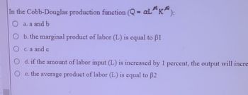 In the Cobb-Douglas production function (Q - aL³¹K²):
O a. a and b
b. the marginal product of labor (L) is equal to 1
O c. a and c
d. if the amount of labor input (L) is increased by 1 percent, the output will incre
e. the average product of labor (L) is equal to 32