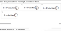 Find the expression for the wavelength, 2, incident on the slit.
2 = W cos(atan
2 = W sin(tan
1 = W sin(atan
2 = sin(atan
Calculate the value of 1, in nanometers.
