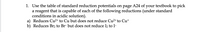 1. Use the table of standard reduction potentials on page A24 of your textbook to pick
a reagent that is capable of each of the following reductions (under standard
conditions in acidic solution).
a) Reduces Cu²+ to Cu but does not reduce Cu2+ to Cu+
b) Reduces Br2 to Br- but does not reduce I2 to I-
