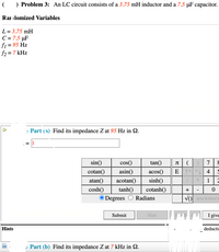 ) Problem 3: An LC circuit consists of a 3.75 mH inductor and a 7.5 µF capacitor.
Rar lomized Variables
L = 3.75 mH
C = 7.5 µF
fi = 95 Hz
f2 = 7 kHz
%3D
, Part (a) Find its impedance Z at 95 Hz in Q.
sin()
cos()
tan()
JT
7
cotan()
asin()
acos()
E^A| 4 | 5
atan()
acotan()
sinh()
1
cosh()
tanh()
cotanh()
Degrees
Radians
BACKSPAC
Submit
Hint
I give
Hints
deducti
o Part (b) Find its impedance Z at 7 kHz in 2.
+
