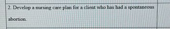 2. Develop a nursing care plan for a client who has had a spontaneous
abortion.