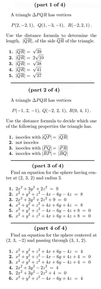 **Part 1 of 4**

A triangle \( \triangle PQR \) has vertices \( P(2, -2, 1) \), \( Q(1, -3, -1) \), \( R(-2, 2, 1) \).

*Use the distance formula to determine the length, \( |QR| \), of the side \( QR \) of the triangle.*

1. \( |QR| = \sqrt{39} \)
2. \( |QR| = 2\sqrt{10} \)
3. \( |QR| = \sqrt{38} \)
4. \( |QR| = \sqrt{41} \)
5. \( |QR| = \sqrt{37} \)

---

**Part 2 of 4**

A triangle \( \triangle PQR \) has vertices \( P(-1, 2, -1) \), \( Q(-2, 2, 1) \), \( R(0, 4, 1) \).

*Use the distance formula to decide which one of the following properties the triangle has.*

1. Isosceles with \( |QP| = |QR| \)
2. Not isosceles
3. Isosceles with \( |PQ| = |PR| \)
4. Isosceles with \( |RP| = |RQ| \)

---

**Part 3 of 4**

*Find an equation for the sphere having center at (2, 3, 2) and radius 3.*

1. \( 2x^2 + 3y^2 + 2z^2 = 9 \)
2. \( x^2 + y^2 + z^2 - 4x - 6y - 4z = 8 \)
3. \( 2x^2 + 3y^2 + 2z^2 + 9 = 0 \)
4. \( x^2 + y^2 + z^2 + 4x + 6y + 4z = 8 \)
5. \( x^2 + y^2 + z^2 - 4x - 6y - 4z + 8 = 0 \)
6. \( x^2 + y^2 + z^2 + 4x + 6y + 4z