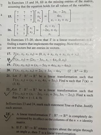 2
4
es
n
1
In Exercises 15 and 16, fill in the missing entries of the matrix,
assuming that the equation holds for all values of the variables.
15.
16.
? ?
? ?
?
22
?
?
?
?
?
?
?
XI
D-L
X3
X1
X2
=
3x₁ - 2x3
4x1
x1 - x2 + x3
X1 X2
-2x1 + x₂
X1
In Exercises 17-20, show that T is a linear transformation by
finding a matrix that implements the mapping. Note that x₁, x..
are not vectors but are entries in vectors.
17. T(X1, X2, X3, X4) = (0, X₁ + X₂, X₂ + x3, x3 + x4)
18. T(x1, x₂) = (2x₂-3x₁, x₁ - 4x2, 0, X₂)
19. T(X₁, X2, X3) = (x₁ - 5x₂ + 4x3, x2 - 6x3)
20. T(X1, X2, X3, X4) = 2x₁ + 3x3 - 4x4 (T: R4 → R)
21. Let T: R² R² be a linear transformation such that
T(x₁, x₂) = (x₁ + x₂, 4x₁ + 5x2). Find x such that T(x)
(3,8).
=
22. Let T: R² R³ be a linear transformation such that
T(x₁.x₂) = (x₁ - 2x2,-x1 + 3x2, 3x1 - 2x2). Find x such
that T(x) = (-1,4,9).
In Exercises 23 and 24, mark each statement True or False. Justify
each answer.
23. a. A linear transformation T: R" → R" is completely de-
termined by its effect on the columns of the n x n identity
matrix.
b. If T: R² R² rotates vectors about the origin through
an angle o, then T is a linear transformation,