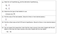 (a) State the null hypothesis H, and the alternative hypothesis H,.
Ho
:0
H, :0
(b) Determine the type of test statistic to use.
|(Choose one) ▼
(c) Find the value of the test statistic. (Round to three or more decimal places.)
(d) Find the critical value at the 0.10 level of significance. (Round to three or more decimal places.)
(e) Can we support the researchers' claim that the mean recovery time when treated with the old
tablet is more than the mean recovery time when treated with the new tablet?
OYes ONo
