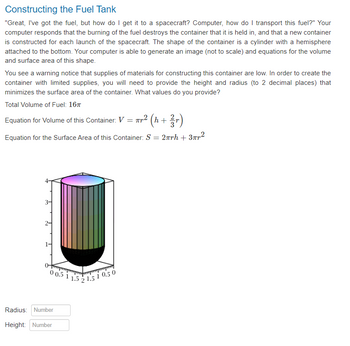 Constructing the Fuel Tank
"Great, I've got the fuel, but how do I get it to a spacecraft? Computer, how do I transport this fuel?" Your
computer responds that the burning of the fuel destroys the container that it is held in, and that a new container
is constructed for each launch of the spacecraft. The shape of the container is a cylinder with a hemisphere
attached to the bottom. Your computer is able to generate an image (not to scale) and equations for the volume
and surface area of this shape.
You see a warning notice that supplies of materials for constructing this container are low. In order to create the
container with limited supplies, you will need to provide the height and radius (to 2 decimal places) that
minimizes the surface area of the container. What values do you provide?
Total Volume of Fuel: 16T
Equation for Volume of this Container: V = πr² (h+
Equation for the Surface Area of this Container: S = 2πrh+ 3πr²
3-
0 0.5 11.5 2
Radius: Number
Height: Number
1.5 10.50