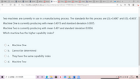 回新案引
O Dashbo a Site: BU
O Site: BU
O ZOOM O E A BUS201 a Tak x A 7 Proce A 6 Statis e 5 Mana A 4 Desig
b Answer
O 2021-0 2021-0 E
2021 ye +
Ô https://moodle.uowplatform.edu.au/mod/quiz/attempt.php?attempt=4708025&cmid=1946207&page=D9
Q..
Two machines are currently in use in a manufacturing process. The standards for this process are LSL=0.400" and USL=0.403".
Machine One is currently producing with mean 0.4015 and standard deviation 0.0005.
Machine Two is currently producing with mean 0.401 and standard deviation 0.0004.
Which machine has the higher capability index?
O a.
Machine One
O b. Cannot be determined
O c. They have the same capability index
O d. Machine Two
16:11
p在這裡輸入文字來搜尋
A E O G 4)
22/3/2021
|立

