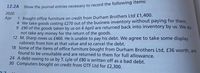 12.2A
Show the journal entries necessary to record the following items:
2020
1 Bought office furniture on credit from Durham Brothers Ltd £1,400.
4 We take goods costing £270 out of the business inventory without paying for them.
9 £90 of the goods taken by us on 4 April are returned back into inventory by us. We do
not take any money for the return of the goods.
12 M. Sharp owes us £460. He is unable to pay his debt. We agree to take some display
cabinets from him at that value and so cancel the debt.
18 Some of the items of office furniture bought from Durham Brothers Ltd, £36 worth, are
found to be unsuitable and are returned to them for full allowance.
24 A debt owing to us by T. Lyle of £80 is written off as a bad debt.
30 Computers bought on credit from OTF Ltd for £2,300.
Apr
