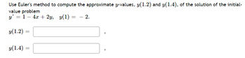 ### Euler's Method for Approximation

Euler's method is a numerical procedure for solving ordinary differential equations (ODEs) with a given initial value. It's a first-order method, meaning it approximates the solution by considering the slope of the function at discrete points. 

Below is a problem that involves using Euler's method to compute approximate values of \( y \) for a given initial-value problem.

#### Problem Statement

Use Euler’s method to compute the approximate \( y \)-values, \( y(1.2) \) and \( y(1.4) \), of the solution of the initial-value problem:

\[
y' = 1 - 4x + 2y, \quad y(1) = -2.
\]

#### Step-by-Step Process:

1. **Identify the differential equation and initial condition:**
   \[
   y' = 1 - 4x + 2y, \quad y(1) = -2.
   \]

2. **Choose a step size \( h \).** (Let's assume \( h = 0.2 \).)

3. **Compute \( y(1.2) \):**
   \[
   y(1.2) = y(1) + h \cdot f(x, y)
   \]
   where \( f(x, y) = 1 - 4x + 2y \).

   Given \( x = 1 \) and \( y = -2 \):
   \[
   f(1, -2) = 1 - 4(1) + 2(-2) = 1 - 4 - 4 = -7.
   \]
   Thus,
   \[
   y(1.2) = -2 + 0.2 \cdot (-7) = -2 - 1.4 = -3.4.
   \]

3. **Compute \( y(1.4) \):**
   Now, using the new point \( (1.2, -3.4) \):
   \[
   f(1.2, -3.4) = 1 - 4(1.2) + 2(-3.4) = 1 - 4.8 - 6.8 = -10.6.
   \]
   Thus,
   \[
   y(1.4) = y(