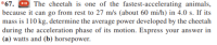 *67. O The cheetah is one of the fastest-accelerating animals,
because it can go from rest to 27 m/s (about 60 mi/h) in 4.0 s. If its
mass is 110 kg, determine the average power developed by the cheetah
during the acceleration phase of its motion. Express your answer in
(a) watts and (b) horsepower.
