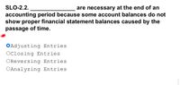 SLO-2.2.
are necessary at the end of an
accounting period because some account balances do not
show proper financial statement balances caused by the
passage of time.
Adjusting Entries
OClosing Entries
OReversing Entries
OAnalyzing Entries