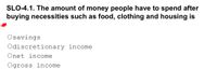 SLO-4.1. The amount of money people have to spend after
buying necessities such as food, clothing and housing is
Osavings
Odiscretionary income
Onet income
Ogross income