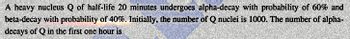 A heavy nucleus Q of half-life 20 minutes undergoes alpha-decay with probability of 60% and
beta-decay with probability of 40%. Initially, the number of Q nuclei is 1000. The number of alpha-
decays of Q in the first one hour is