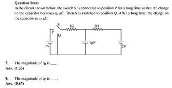 Question Stem
In the circuit shown below, the switch S is connected to position P for a long time so that the charge
on the capacitor becomes q₁ µC. Then S is switched to position Q. After a long time, the charge on
the capacitor is q2 µC.
252
& F
1 μF
7.
The magnitude of q, is.
Ans. (1.33)
192
wwww
8. The magnitude of q₂ is
Ans. (0.67)
2V