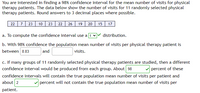 You are interested in finding a 98% confidence interval for the mean number of visits for physical
therapy patients. The data below show the number of visits for 11 randomly selected physical
therapy patients. Round answers to 3 decimal places where possible.
22 7 23 10 23 22 26 19 20 15 17
a. To compute the confidence interval use a t v
distribution.
b. With 98% confidence the population mean number of visits per physical therapy patient is
between 8.83
and
visits.
c. If many groups of 11 randomly selected physical therapy patients are studied, then a different
confidence interval would be produced from each group. About 98
percent of these
confidence intervals will contain the true population mean number of visits per patient and
about 2
percent will not contain the true population mean number of visits per
patient.
