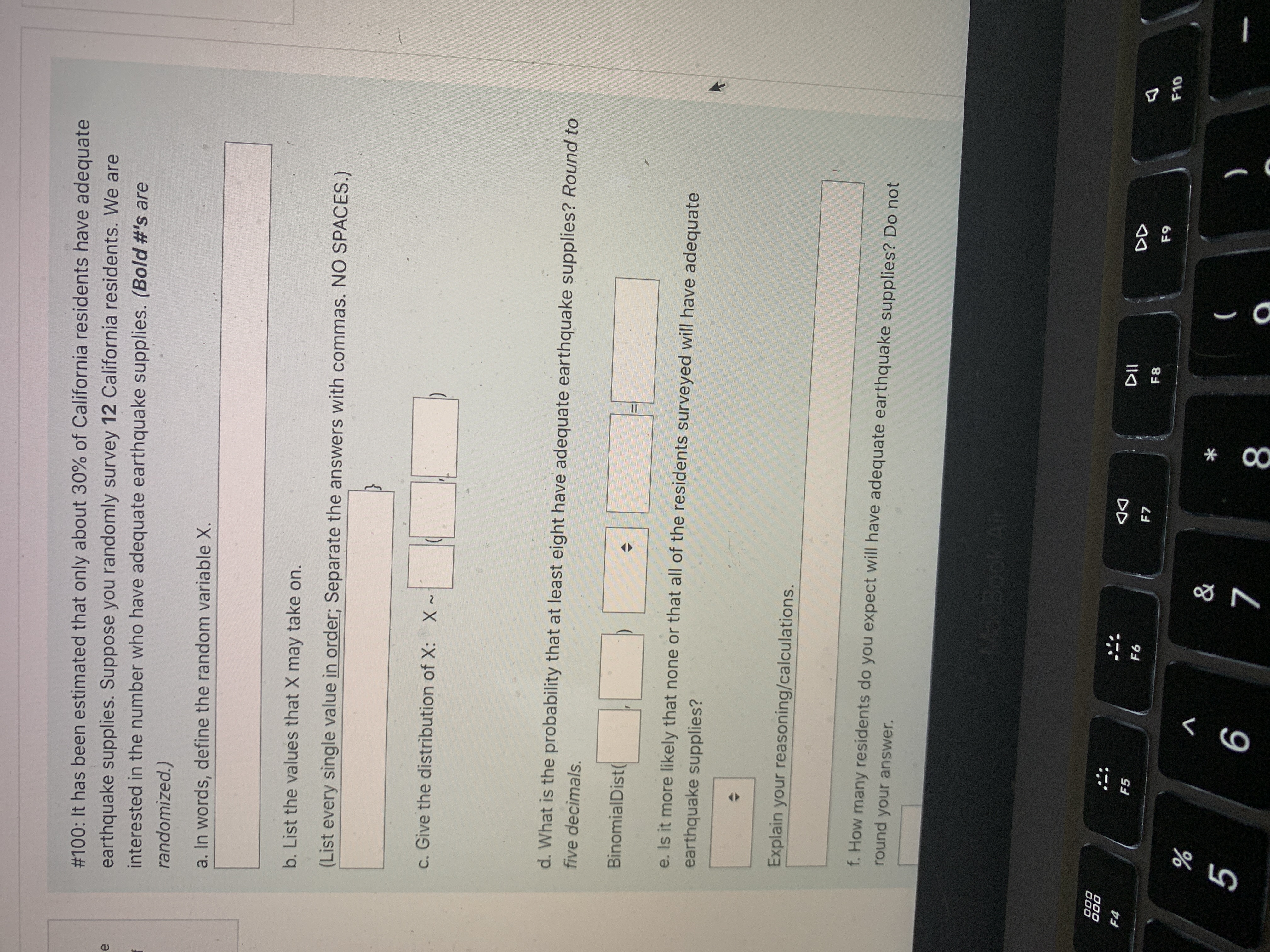 * 00
#100: It has been estimated that only about 30% of California residents have adequate
earthquake supplies. Suppose you randomly survey 12 California residents. We are
interested in the number who have adequate earthquake supplies. (Bold #'s are
randomized.)
a. In words, define the random variable X.
b. List the values that X may take on.
(List every single value in order; Separate the answers with commas. NO SPACES.)
c. Give the distribution of X: x-
d. What is the probability that at least eight have adequate earthquake supplies? Round to
five decimals.
BinomialDist
e. Is it more likely that none or that all of the residents surveyed will have adequate
earthquake supplies?
Explain your reasoning/calculations.
f. How many residents do you expect will have adequate earthquake supplies? Do not
round your answer.
MacBook Air
000
000
DD
F7
F4
F5
F6
F8
V
8
9.
