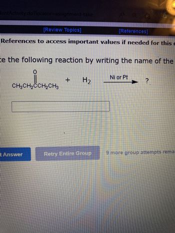 lentActivity.do?locator=assignment-take
[Review Topics]
[References]
References to access important values if needed for this
ce the following reaction by writing the name of the
H₂
CH₂CH₂
CH₂CH₂CCH₂CH₂
t Answer
41
+
Retry Entire Group
Ni or Pt
9 more group attempts rema