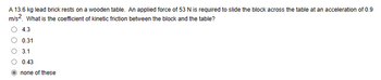 A 13.6 kg lead brick rests on a wooden table. An applied force of 53 N is required to slide the block across the table at an acceleration of 0.9
m/s². What is the coefficient of kinetic friction between the block and the table?
4.3
0.31
3.1
0.43
none of these