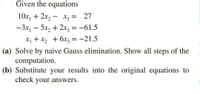 Given the equations
10x, + 2x, – x3 = 27
-3x, - 5x, + 2x, = -61.5
X1 + X2 + 6x3 = -21.5
(a) Solve by naive Gauss elimination. Show all steps of the
computation.
(b) Substitute your results into the original equations to
check your answers.
