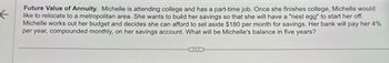 Future Value of Annuity. Michelle is attending college and has a part-time job. Once she finishes college, Michelle would
like to relocate to a metropolitan area. She wants to build her savings so that she will have a "nest egg" to start her off.
Michelle works out her budget and decides she can afford to set aside $180 per month for savings. Her bank will pay her 4%
per year, compounded monthly, on her savings account. What will be Michelle's balance in five years?