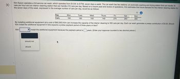 K
Kim Epson operates a full-service car wash, which operates from 8 A.M. to 8 P.M. seven days a week. The car wash has two stations: an automatic washing and drying station that can handle 30
cars per hour and an interior cleaning station that can handle 210 cars per day. Based on a recent year-end review of operations, Kim estimates that future demand for the interior cleaning station for
the seven days of the week, expressed in the average number of cars per day, would be as follows:
Kim
should not
Day
Cars
should
Mon.
160
Tues.
180
Wed.
150
Thurs.
140
Fri.
270
By installing additional equipment (at a cost of $60,000) Kim can increase the capacity of the interior cleaning to 300 cars per day. Each car wash generates a pretax contribution of $3.00. Should
Kim install the additional equipment if she expects a pretax payback period of three years or less?
install the additional equipment because the payback period is years. (Enter your response rounded to two decimal places.)
Sat.
260
Sun.
260