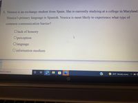 3. Yessica is an exchange student from Spain. She is currently studying at a college in Maryland.
Yessica's primary language is Spanish. Yessica is most likely to experience what type of
common communication barrier?
O lack of honesty
Operception
O language
Oinformation medium
nere to search
84°F Mostly sunny
近
