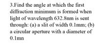 3.Find the angle at which the first
diffraction minimum is formed when
light of wavelength 632.8nm is sent
through: (a) a slit of width 0.1mm; (b)
a circular aperture with a diameter of
0.1mn
