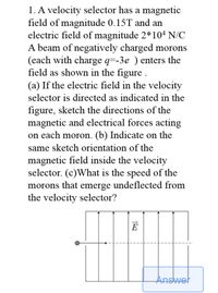 1. A velocity selector has a magnetic
field of magnitude 0.15T and an
electric field of magnitude 2*104 N/C
A beam of negatively charged morons
(each with charge q=-3e ) enters the
field as shown in the figure .
(a) If the electric field in the velocity
selector is directed as indicated in the
figure, sketch the directions of the
magnetic and electrical forces acting
on each moron. (b) Indicate on the
same sketch orientation of the
magnetic field inside the velocity
selector. (c)What is the speed of the
morons that emerge undeflected from
the velocity selector?
E
Answet
