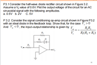 P3.1 Consider the half-wave diode rectifier circuit shown in Figure 3.2.
Assume a V value of 0.6V. Plot the output voltage of the circuit for an AC
sinusoidal signal with the following amplitudes.
a. 0.5V b. 2V C. 5V
P3.2 Consider the signal conditioning op-amp circuit shown in Figure P3.2
with an ideal diode in the feedback loop. Show that, for the case V, >0
R,R,
R(R, + R;)
And V, <0, the input-outputrelationship is given by V.
R3
V,
R1
61
