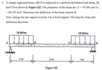 2. A simply supported beam ABCD is subjected to a uniform distributed load along AB
and CD as shown in Figure Q2. The properties of the beam are: E = 70 GPa and InA
= 30x10° mm“. Determine the deflection of the beam at point B.
Next, change the pin support at point A to a fixed support. Develop the slope and
deflection functions.
10 kN/m
10 kN/m
A
B
1m
2 m
Im
Figure Q2
