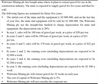 Wittwater Mining ple has bought mine where it plans to extract gravel for use in the
construction industry. The mine is expected to supply gravel for five years and then be
sold.
The following figures are estimated for future five years:
• The initial cost of the mine and the equipment is $2 000 000, and on the last day
of year five, the mine and equipment will be sold for $1 800 000. The Wittwater
Mining ple use the straight-line method to charge depreciation for mine and
equipment, the depreciation rate is 20%.
In year 1, sales will be 180 tons of gravel per week, at a price of S20 per ton.
In years 2 and 3, sales will be 190 tons of gravel per week, at a price of $21
per ton.
In years 4 and 5, sales will be 170 tons of gravel per week, at a price of $22 per
ton.
In years 1 and 2, the running costs (including depreciation) are expected to be
S2 000 a week.
• In years 3 and 4, the running costs (including depreciation) are expected to be
S2 200 a week.
In year 5, the running costs (including depreciation) are expected to be $2 500 a
week.
Wittwater Mining ple will extract gravel for 52 weeks in each year.
The cost of capital of Wittwater Mining ple is 5%.
Wittwater Mining plc will not consider the corporate tax.
