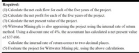 Required:
(1) Calculate the net cash flow for each of the fíve years of the project.
(2) Calculate the net profit for each of the five years of the project.
(3) Calculate the net present value of the project.
(4) Wittwater Mining plc is also appraising the project using the internal rate of return
method. Using a discount rate of 4%, the accountant has calculated a net present value
of $37 696.
Calculate the internal rate of return correct to two decimal places.
(5) Evaluate the project for Wittwater Mining plc, using the above calculations.
