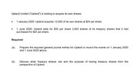 Upland Limited ("Upland") is looking to acquire its own shares:
1 January 2020: Upland acquires 12,000 of its own shares at $24 per share.
1 June 2020: Upland sells for $30 per share 3,000 shares of its treasury shares that it had
purchased for $24 per share.
Required:
(a)
Prepare the required general journal entries for Upland to record the events on 1 January 2020
and 1 June 2020 above.
(b)
Discuss what 'treasury shares' are and the purpose of having treasury shares from the
perspective of Upland.
